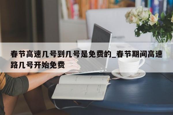 春节高速几号到几号是免费的_春节期间高速路几号开始免费-第1张图片