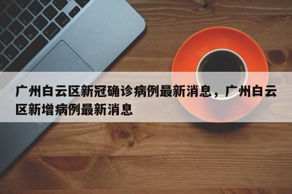 广州白云区新冠确诊病例最新消息，广州白云区新增病例最新消息-第1张图片
