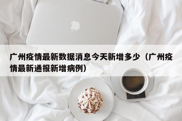 广州疫情最新数据消息今天新增多少（广州疫情最新通报新增病例）-第1张图片