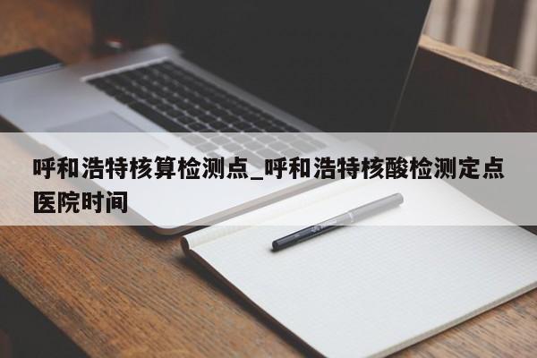 呼和浩特核算检测点_呼和浩特核酸检测定点医院时间-第1张图片