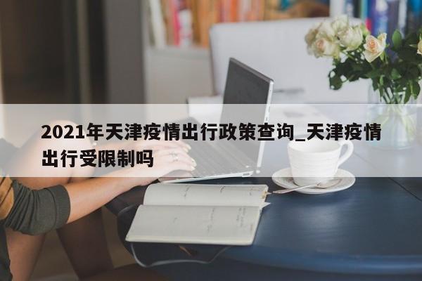 2021年天津疫情出行政策查询_天津疫情出行受限制吗-第1张图片