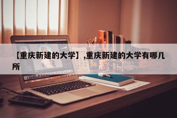 【重庆新建的大学】,重庆新建的大学有哪几所-第1张图片