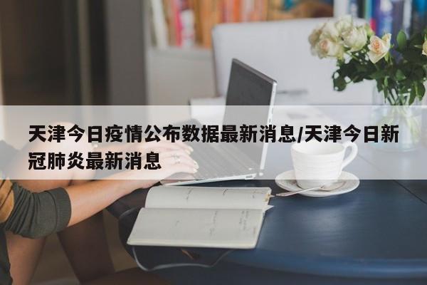 天津今日疫情公布数据最新消息/天津今日新冠肺炎最新消息-第1张图片