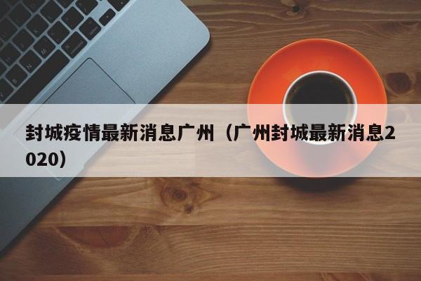 封城疫情最新消息广州（广州封城最新消息2020）-第1张图片
