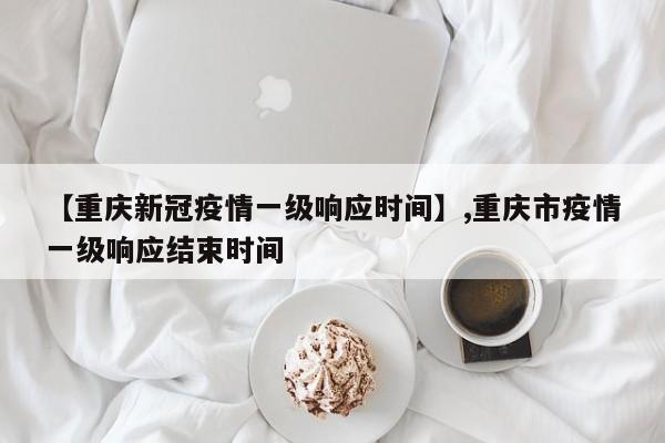 【重庆新冠疫情一级响应时间】,重庆市疫情一级响应结束时间-第1张图片