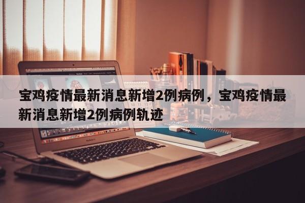 宝鸡疫情最新消息新增2例病例	，宝鸡疫情最新消息新增2例病例轨迹-第1张图片