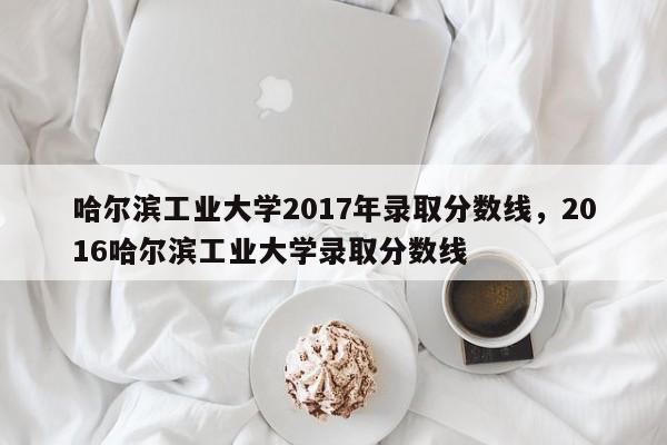 哈尔滨工业大学2017年录取分数线，2016哈尔滨工业大学录取分数线-第1张图片