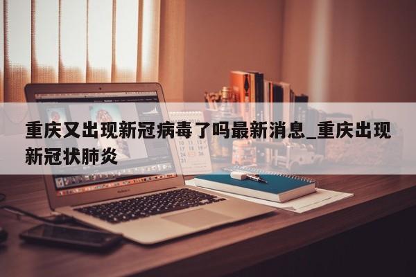 重庆又出现新冠病毒了吗最新消息_重庆出现新冠状肺炎-第1张图片