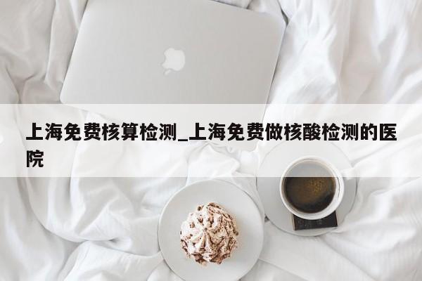 上海免费核算检测_上海免费做核酸检测的医院-第1张图片