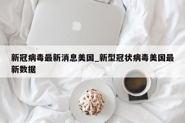 新冠病毒最新消息美国_新型冠状病毒美国最新数据-第1张图片