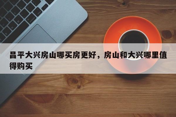 昌平大兴房山哪买房更好，房山和大兴哪里值得购买-第1张图片