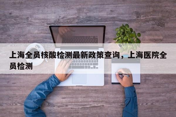 上海全员核酸检测最新政策查询	，上海医院全员检测-第1张图片