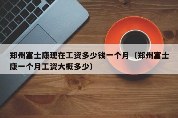 郑州富士康现在工资多少钱一个月（郑州富士康一个月工资大概多少）-第1张图片