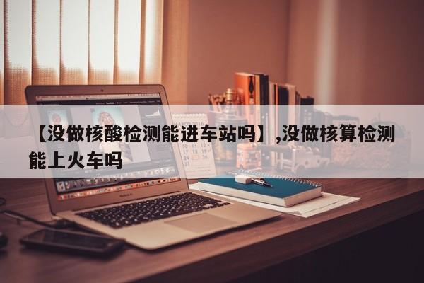 【没做核酸检测能进车站吗】,没做核算检测能上火车吗-第1张图片