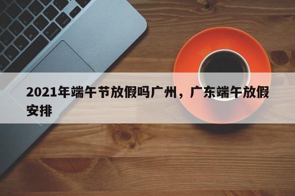 2021年端午节放假吗广州，广东端午放假安排-第1张图片
