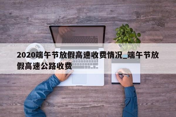 2020端午节放假高速收费情况_端午节放假高速公路收费-第1张图片
