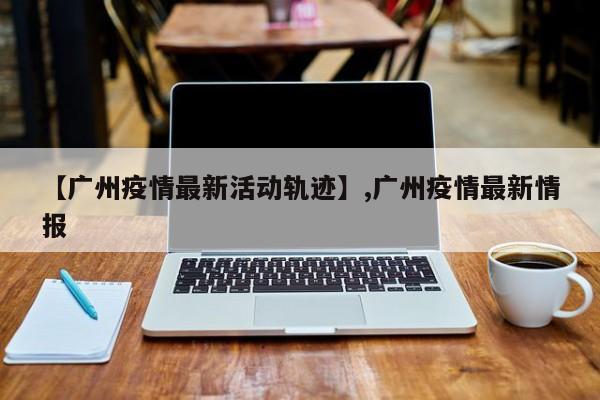 【广州疫情最新活动轨迹】,广州疫情最新情报-第1张图片