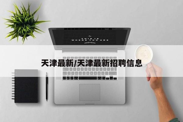 天津最新/天津最新招聘信息-第1张图片
