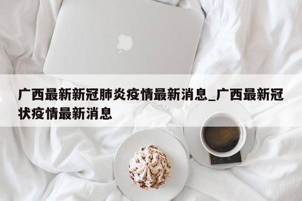 广西最新新冠肺炎疫情最新消息_广西最新冠状疫情最新消息-第1张图片