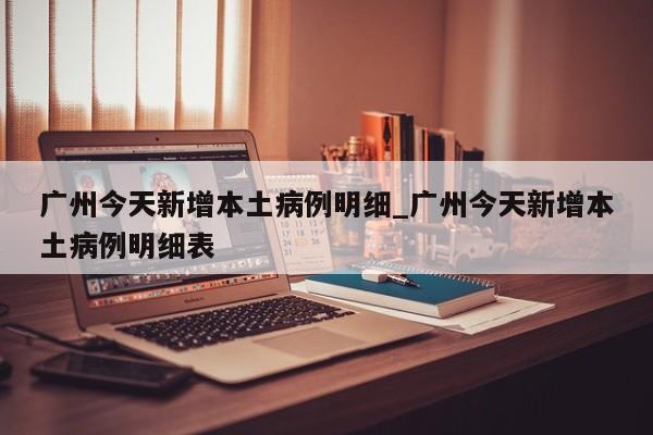 广州今天新增本土病例明细_广州今天新增本土病例明细表-第1张图片