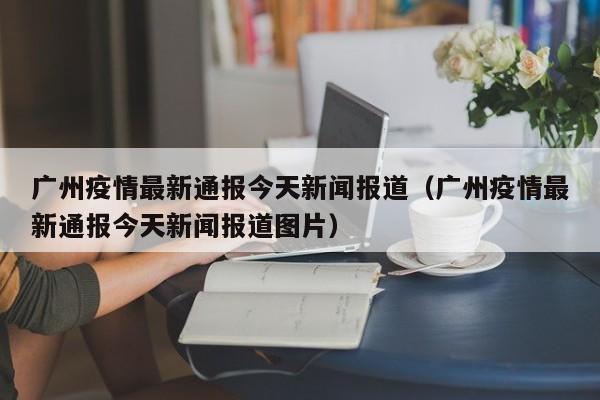 广州疫情最新通报今天新闻报道（广州疫情最新通报今天新闻报道图片）-第1张图片