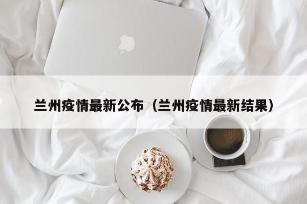 兰州疫情最新公布（兰州疫情最新结果）-第1张图片
