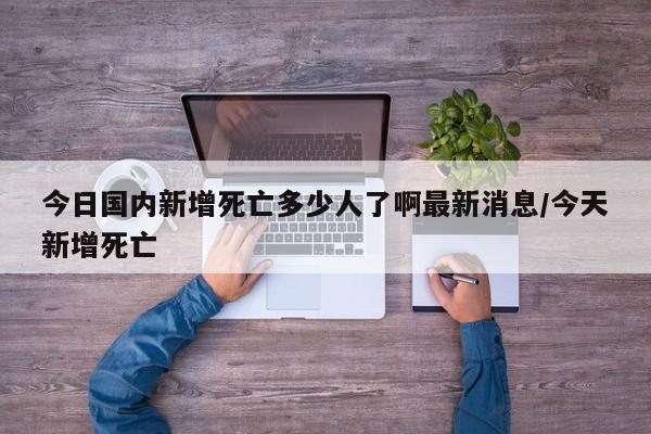 今日国内新增死亡多少人了啊最新消息/今天新增死亡-第1张图片