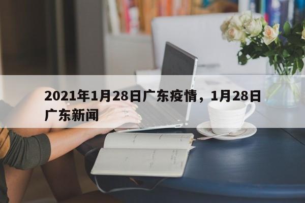 2021年1月28日广东疫情	，1月28日广东新闻-第1张图片