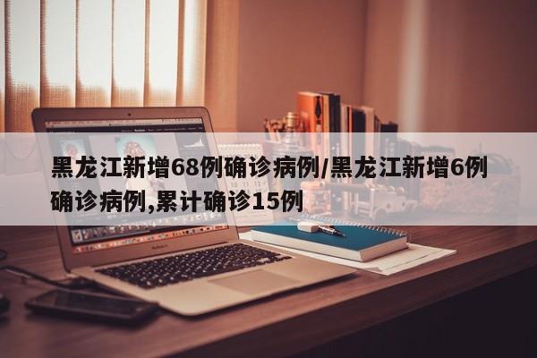 黑龙江新增68例确诊病例/黑龙江新增6例确诊病例,累计确诊15例-第1张图片