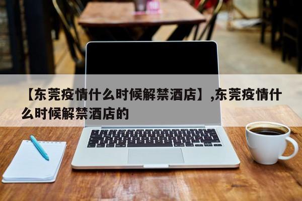 【东莞疫情什么时候解禁酒店】,东莞疫情什么时候解禁酒店的-第1张图片