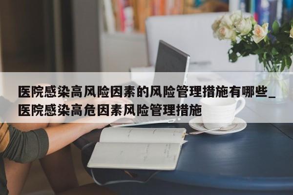 医院感染高风险因素的风险管理措施有哪些_医院感染高危因素风险管理措施-第1张图片