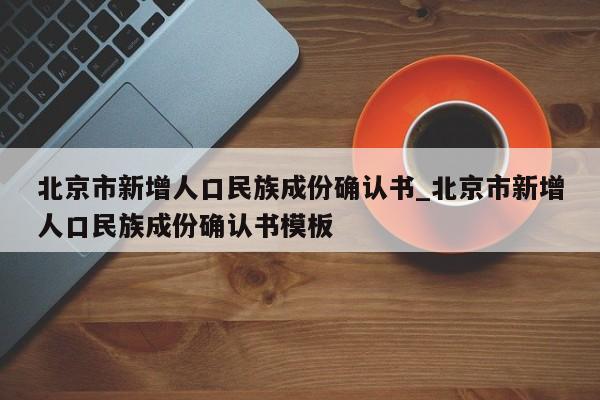 北京市新增人口民族成份确认书_北京市新增人口民族成份确认书模板-第1张图片