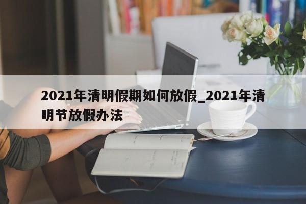 2021年清明假期如何放假_2021年清明节放假办法-第1张图片