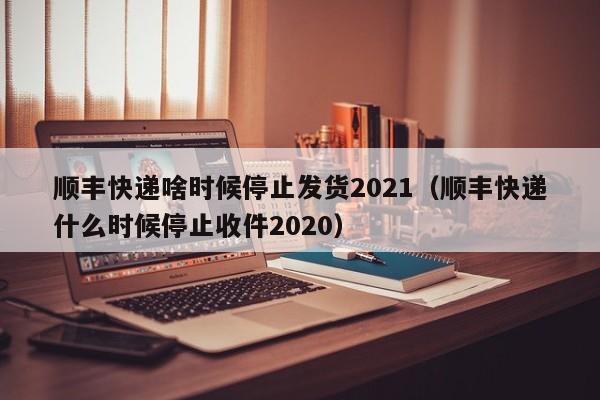 顺丰快递啥时候停止发货2021（顺丰快递什么时候停止收件2020）-第1张图片