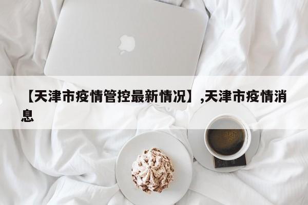 【天津市疫情管控最新情况】,天津市疫情消息-第1张图片