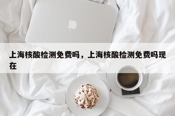 上海核酸检测免费吗	，上海核酸检测免费吗现在-第1张图片