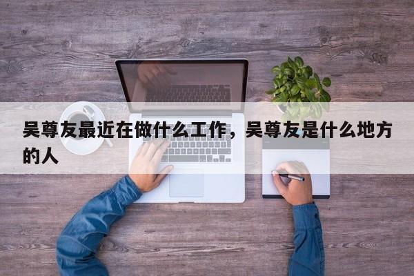 吴尊友最近在做什么工作	，吴尊友是什么地方的人-第1张图片