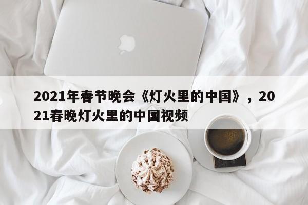 2021年春节晚会《灯火里的中国》	，2021春晚灯火里的中国视频-第1张图片