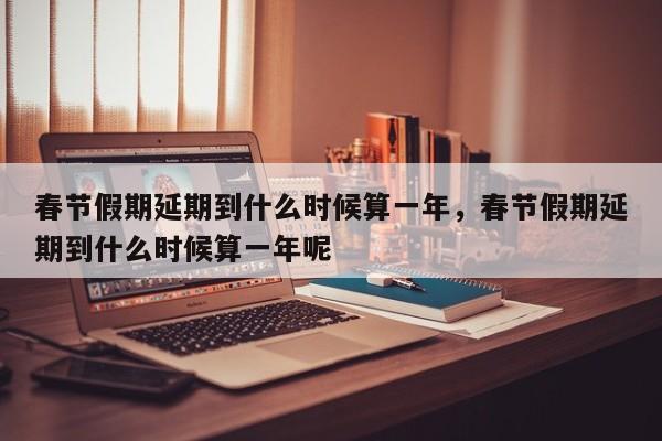 春节假期延期到什么时候算一年，春节假期延期到什么时候算一年呢-第1张图片