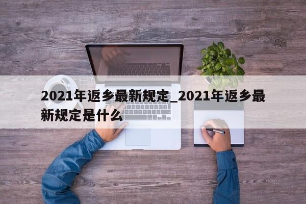 2021年返乡最新规定_2021年返乡最新规定是什么-第1张图片