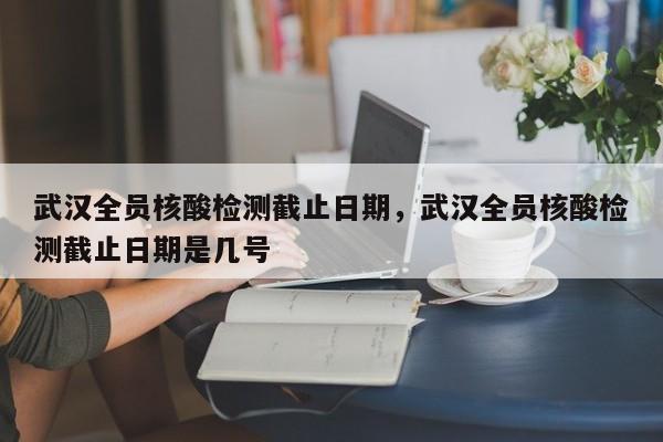 武汉全员核酸检测截止日期	，武汉全员核酸检测截止日期是几号-第1张图片