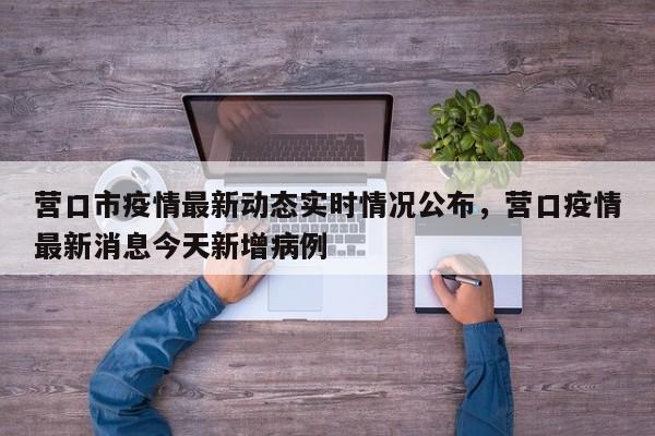 营口市疫情最新动态实时情况公布，营口疫情最新消息今天新增病例-第1张图片