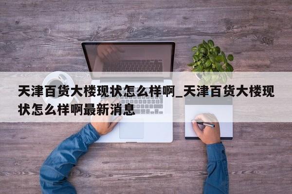 天津百货大楼现状怎么样啊_天津百货大楼现状怎么样啊最新消息-第1张图片