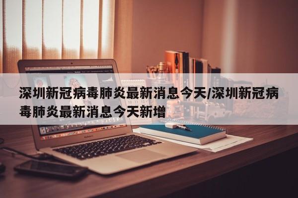 深圳新冠病毒肺炎最新消息今天/深圳新冠病毒肺炎最新消息今天新增-第1张图片