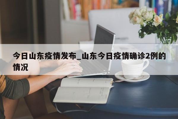 今日山东疫情发布_山东今日疫情确诊2例的情况-第1张图片