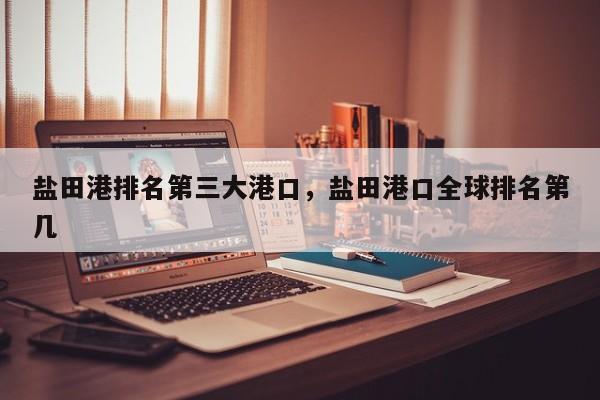 盐田港排名第三大港口	，盐田港口全球排名第几-第1张图片