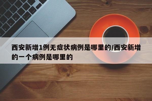 西安新增1例无症状病例是哪里的/西安新增的一个病例是哪里的-第1张图片