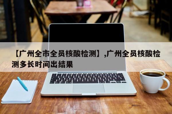 【广州全市全员核酸检测】,广州全员核酸检测多长时间出结果-第1张图片