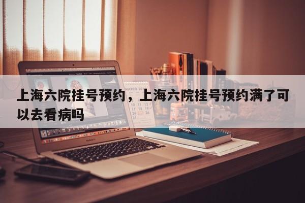 上海六院挂号预约，上海六院挂号预约满了可以去看病吗-第1张图片