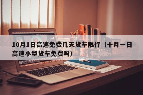 10月1日高速免费几天货车限行（十月一日高速小型货车免费吗）-第1张图片